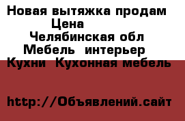 Новая вытяжка продам › Цена ­ 3 000 - Челябинская обл. Мебель, интерьер » Кухни. Кухонная мебель   